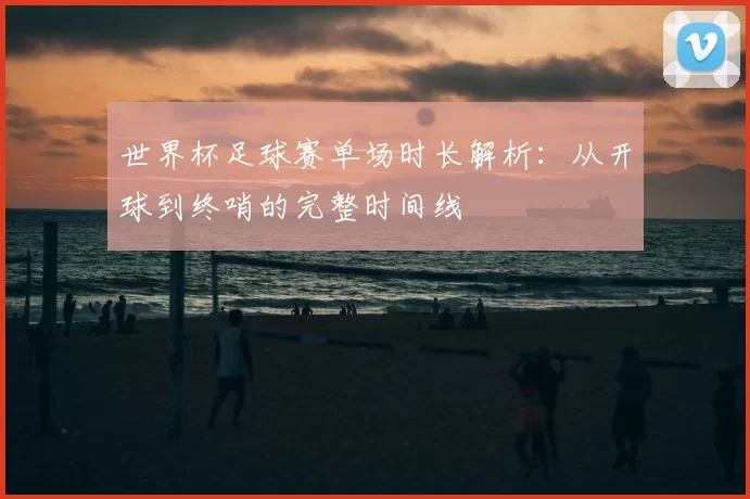 世界杯足球赛单场时长解析：从开球到终哨的完整时间线