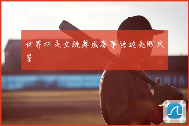 世界杯美女跳舞成赛事场边亮眼风景