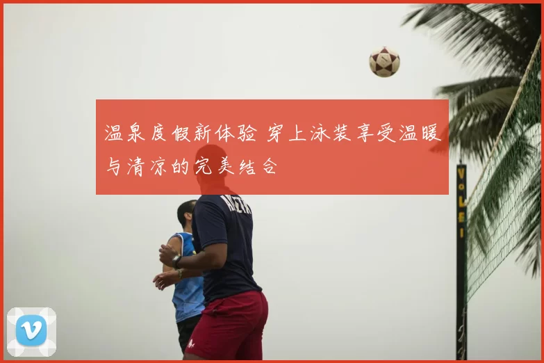 温泉度假新体验 穿上泳装享受温暖与清凉的完美结合