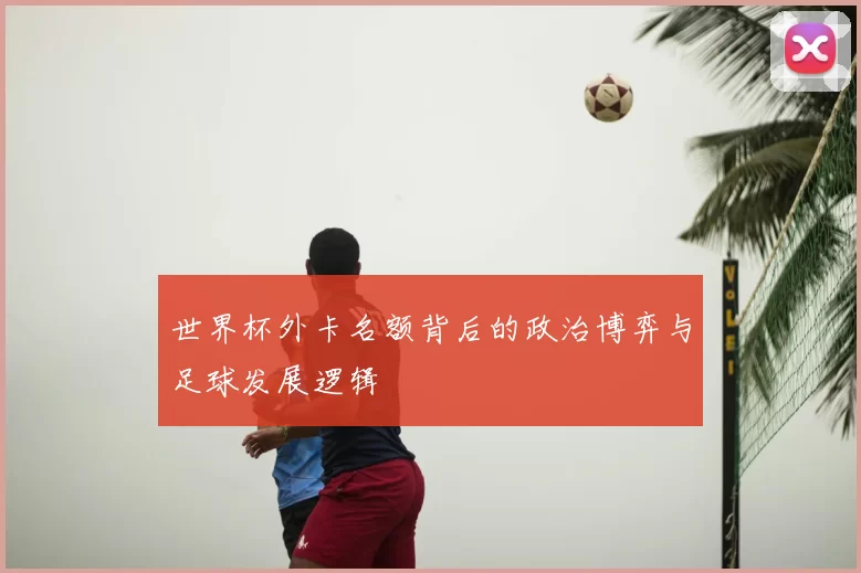 世界杯外卡名额背后的政治博弈与足球发展逻辑