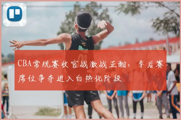 CBA常规赛收官战激战正酣，季后赛席位争夺进入白热化阶段