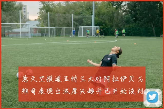意天空报道亚特兰大对阿拉伊贝戈维奇表现出浓厚兴趣并已开始谈判