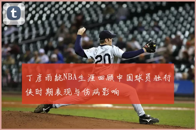 丁彦雨航NBA生涯回顾中国球员独行侠时期表现与伤病影响