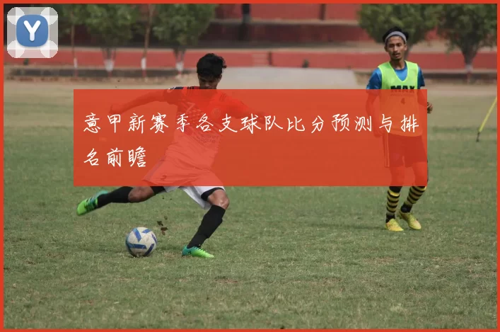 意甲新赛季各支球队比分预测与排名前瞻