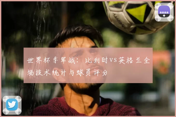 世界杯季军战:比利时vs英格兰全场技术统计与球员评分