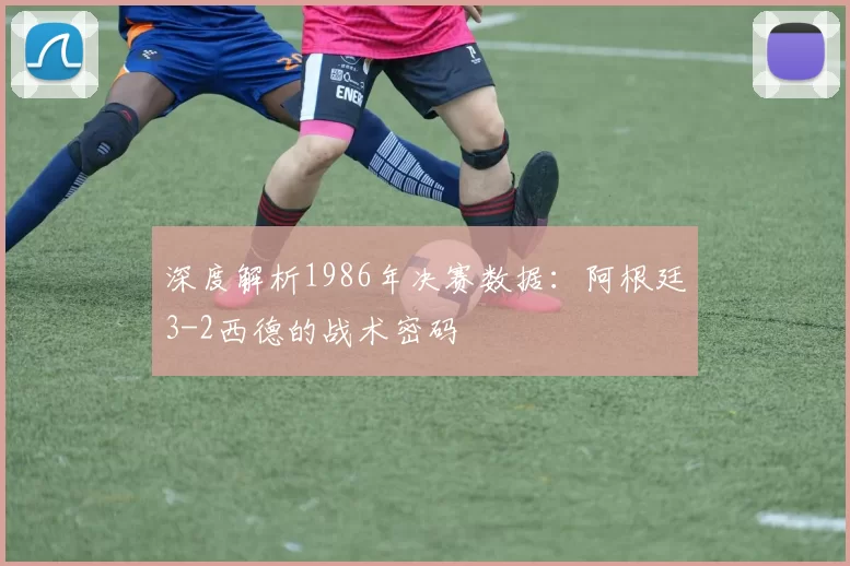 深度解析1986年决赛数据:阿根廷3-2西德的战术密码