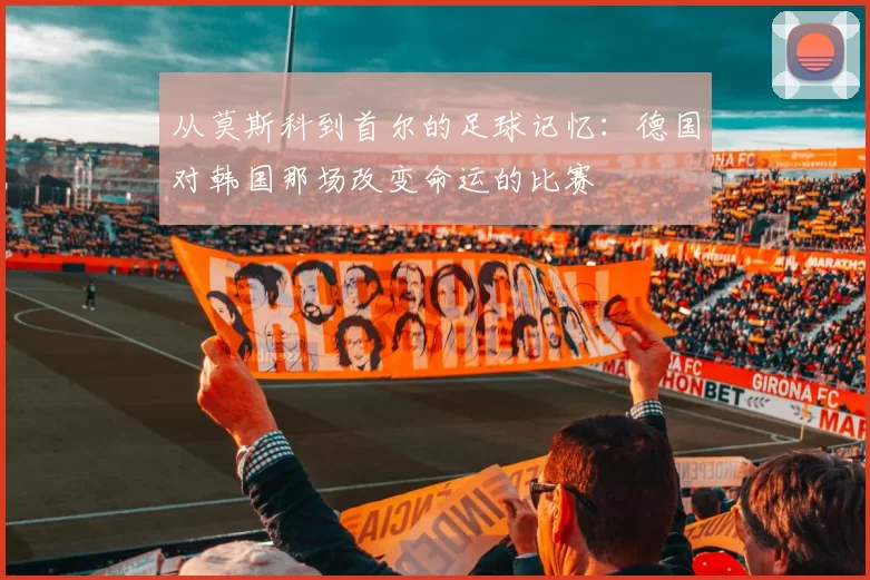 从莫斯科到首尔的足球记忆:德国对韩国那场改变命运的比赛