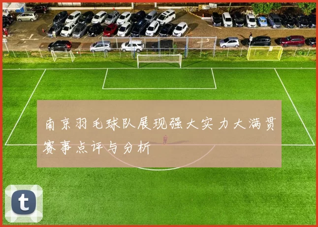 南京羽毛球队展现强大实力大满贯赛事点评与分析