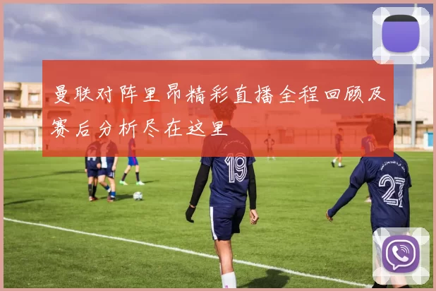 曼联对阵里昂精彩直播全程回顾及赛后分析尽在这里