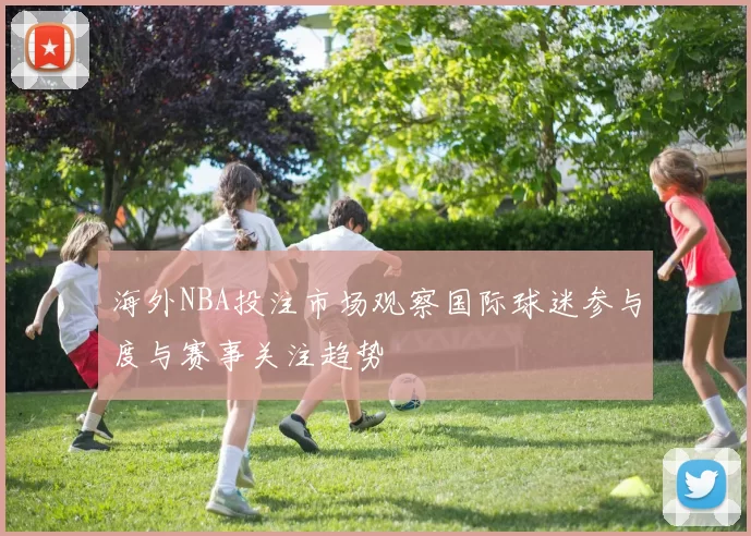 海外NBA投注市场观察国际球迷参与度与赛事关注趋势
