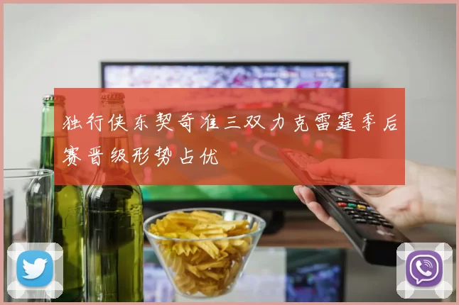 独行侠东契奇准三双力克雷霆季后赛晋级形势占优