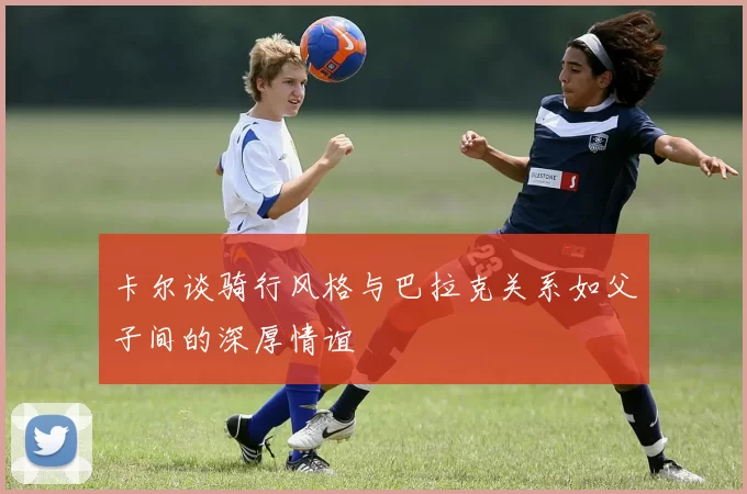 卡尔谈骑行风格与巴拉克关系如父子间的深厚情谊