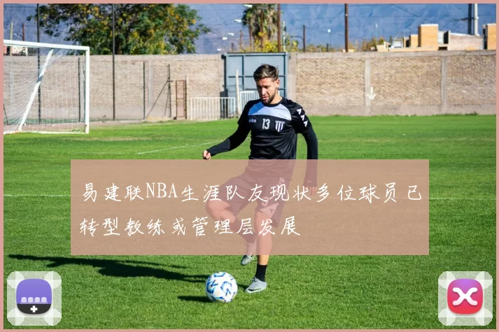 易建联NBA生涯队友现状多位球员已转型教练或管理层发展