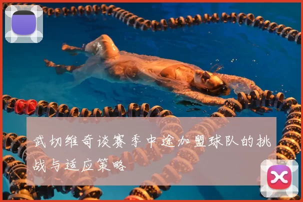 武切维奇谈赛季中途加盟球队的挑战与适应策略