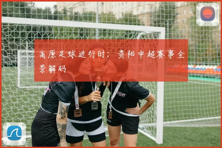 高原足球进行时：贵阳中超赛事全景解码