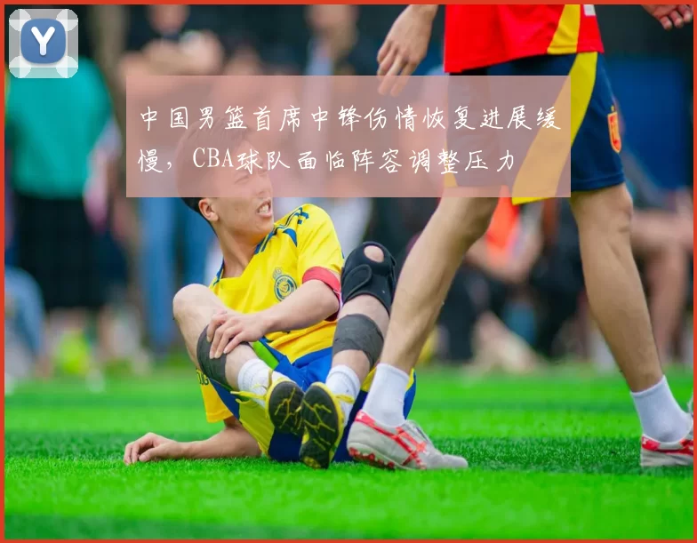 中国男篮首席中锋伤情恢复进展缓慢，CBA球队面临阵容调整压力