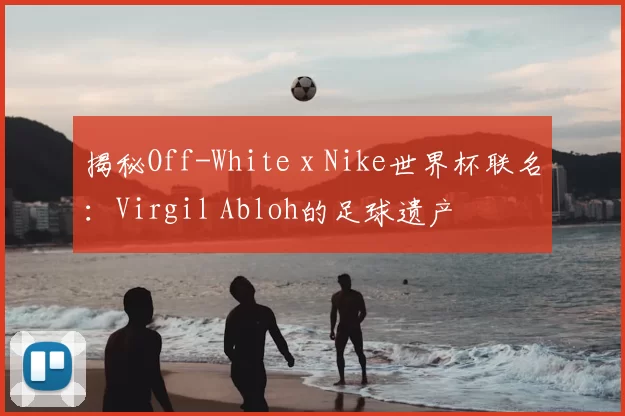 揭秘Off-White x Nike世界杯联名:Virgil Abloh的足球遗产