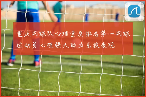 重庆网球队心理素质排名第一网球运动员心理强大助力竞技表现