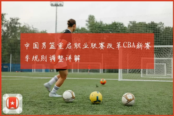 中国男篮重启职业联赛改革CBA新赛季规则调整详解