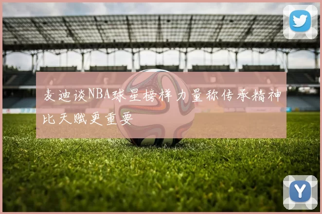 麦迪谈NBA球星榜样力量称传承精神比天赋更重要