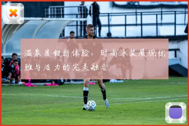 温泉度假新体验，时尚泳装展现优雅与活力的完美融合