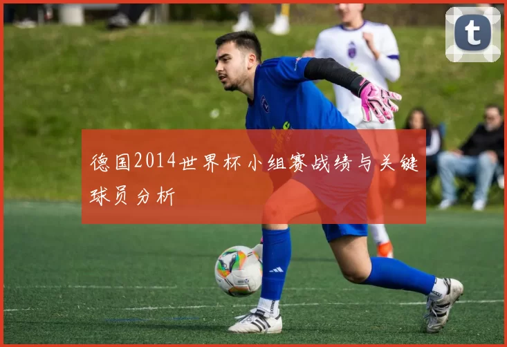 德国2014世界杯小组赛战绩与关键球员分析