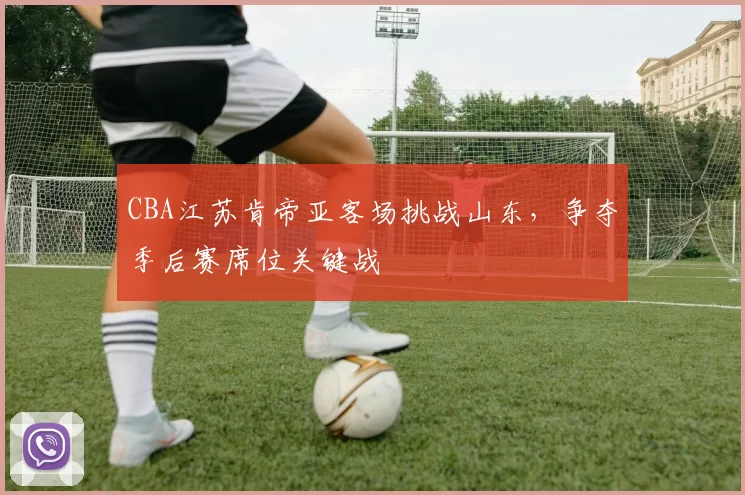 CBA江苏肯帝亚客场挑战山东，争夺季后赛席位关键战