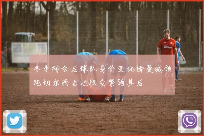 冬季转会后球队身价变化榜曼城领跑切尔西吉达联合紧随其后