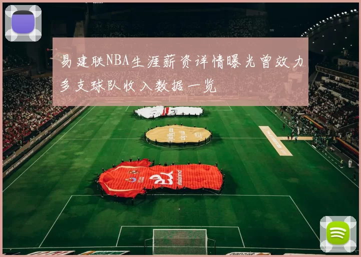 易建联NBA生涯薪资详情曝光曾效力多支球队收入数据一览