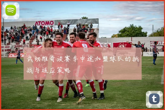 武切维奇谈赛季中途加盟球队的挑战与适应策略