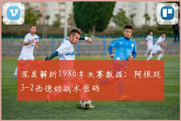 深度解析1986年决赛数据:阿根廷3-2西德的战术密码