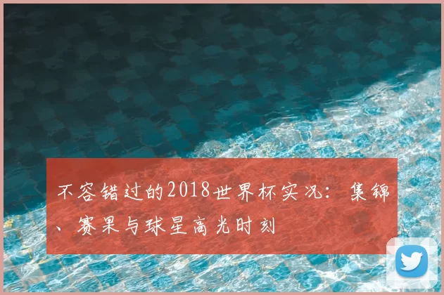 不容错过的2018世界杯实况:集锦、赛果与球星高光时刻