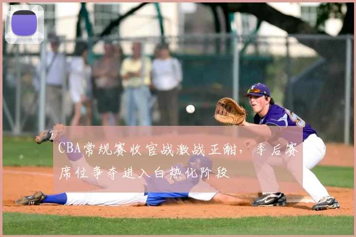 CBA常规赛收官战激战正酣,季后赛席位争夺进入白热化阶段