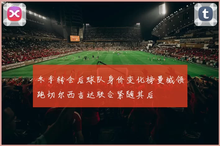 冬季转会后球队身价变化榜曼城领跑切尔西吉达联合紧随其后