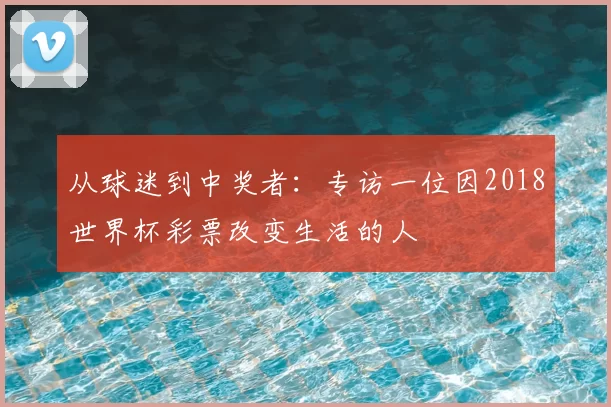从球迷到中奖者:专访一位因2018世界杯彩票改变生活的人