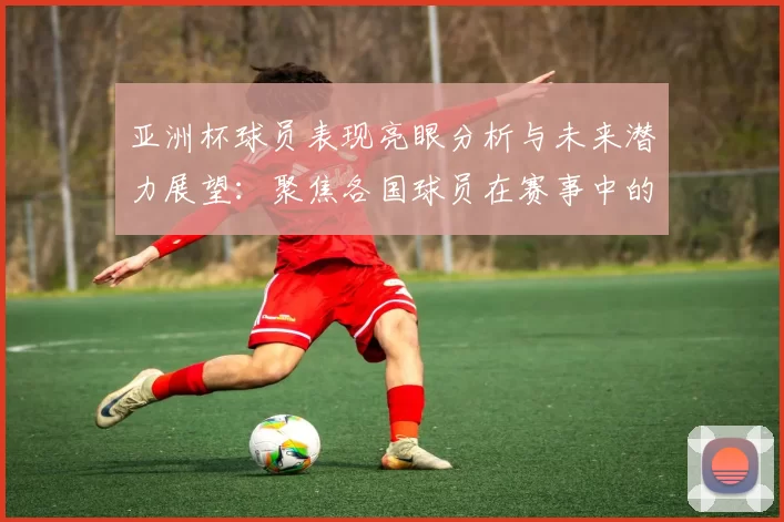 亚洲杯球员表现亮眼分析与未来潜力展望：聚焦各国球员在赛事中的精彩发挥