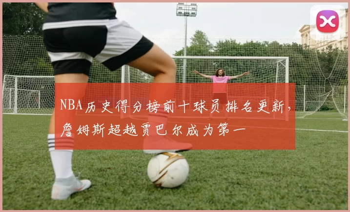 NBA历史得分榜前十球员排名更新,詹姆斯超越贾巴尔成为第一