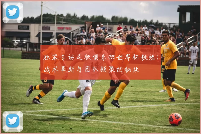 独家专访足联俱乐部世界杯教练:战术革新与团队凝聚的秘诀