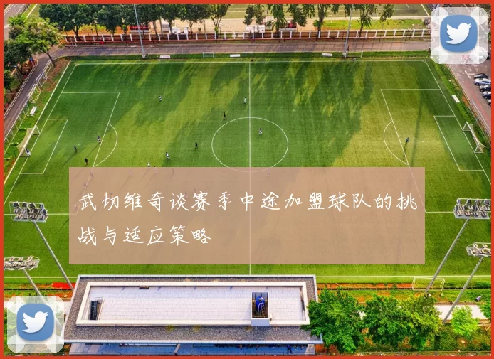 武切维奇谈赛季中途加盟球队的挑战与适应策略