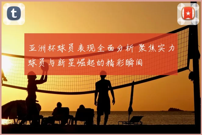 亚洲杯球员表现全面分析 聚焦实力球员与新星崛起的精彩瞬间