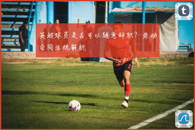 英超球员是否可以随意辞职？劳动合同法规解析