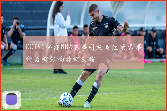 CCTV5停播NBA赛事引发关注莫雷事件后续影响持续发酵