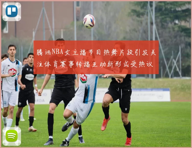 腾讯NBA女主播节目热舞片段引发关注体育赛事转播互动新形式受热议