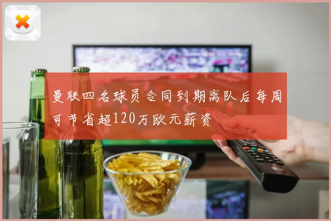 曼联四名球员合同到期离队后每周可节省超120万欧元薪资