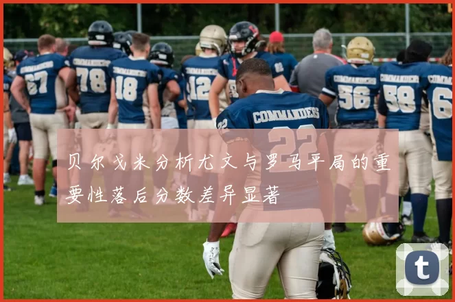 贝尔戈米分析尤文与罗马平局的重要性落后分数差异显著