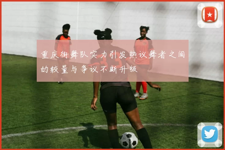 重庆街舞队实力引发热议舞者之间的较量与争议不断升级
