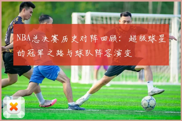 NBA总决赛历史对阵回顾：超级球星的冠军之路与球队阵容演变