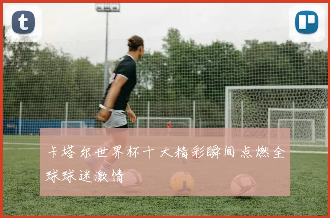 卡塔尔世界杯十大精彩瞬间点燃全球球迷激情