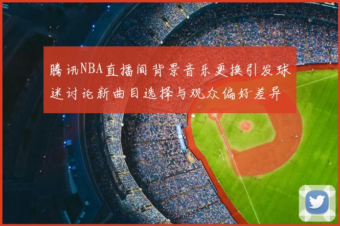腾讯NBA直播间背景音乐更换引发球迷讨论新曲目选择与观众偏好差异