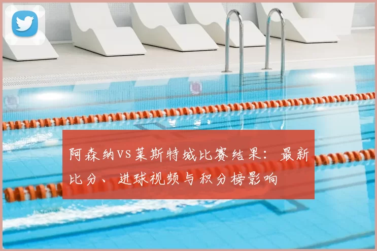 阿森纳vs莱斯特城比赛结果:最新比分、进球视频与积分榜影响
